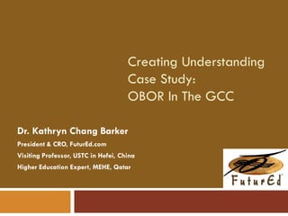 Creating Understanding
Case Study:
OBOR In The GCC
Dr. Kathryn Chang Barker
President & CRO, FuturEd.com
Visiting Professor, USTC in Hefei, China
Higher Education Expert, MEHE, Qatar
 