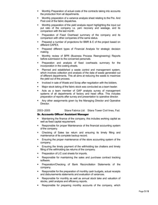  Monthly Preparation of actual costs of the contracts taking into accounts
the production from all departments.
 Monthly preparation of a variance analysis sheet relating to the Pre. And
Post cost of the fabric dispatches.
 Monthly preparation of the yield analysis report highlighting the input out
put ratio of the company i.e. yarn recovery and wastage, and its
comparison with the last month.
 Preparation of Fixed Overhead summary of the company and its
comparison with other companies of the same status.
 Prepared a number of projections for BMR & E of the project based on
different CAPEX.
 Prepared different types of Financial Analysis for strategic decision
making.
 Monthly review of BPR (Business Process Reengineering) Reports
before submission to the concerned personals.
 Preparation and analysis of fixed overheads summary for the
incorporation in the costing sheets.
 Planned and established a waste control and management system,
which involves collection and analysis of the data of waste generated out
of different departments. This all aims at reducing the waste to maximize
the yield out of the process.
 Involved in sale of Waste and Scrap after negotiation with the bidders.
 Major stock taking of the fabric stock was conducted as a team leader.
 Acts as a team member of GAP analysis survey of management
systems of all departments of factory and head office. This includes
preparation of reports after survey and presentation to operative director.
 Any other assignments given by the Managing Director and Operative
Director.
2003–2005 Sitara Fabrics Ltd. Sitara Tower Civil lines, Fsd.
Sr. Accounts Officer/ Assistant Manager
 Maintaining the finance of the company, this includes working capital as
well as fixed capital requirement.
 Responsible for proper Maintenance of the financial accounting system
of the company.
 Checking of Sales tax return and ensuring its timely filling and
maintenance of its complete backup record.
 Ensuring the proper maintenance of the store accounting system of the
company.
 Ensuring the timely payment of the withholding tax challans and timely
filling of the withholding tax returns of the company.
 Preparation of L/C cost sheets for imports.
 Responsible for maintaining the sales and purchase contract tracking
software.
 Preparation/Checking of Bank Reconciliation Statements of the
company.
 Responsible for the preparation of monthly cash budgets, actual receipts
and disbursements statements and evaluation of variances.
 Responsible for monthly as well as annual stock take and valuation of
stocks, yield analysis and efficiency reports.
 Responsible for preparing monthly accounts of the company, which
Page 3 / 6
 