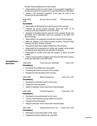includes financial statements and other reports.
 Independently worked as a team leader in the successful completion of
the financial audit of the company for the year 2002-2003 and 2003-2004.
 Helped in the successful completion of the sales tax audit of the
company for the year ended 2003.
2000–2003 Service Fabrics Limited 38-Empress Road,
LHR.
Accountant
 Responsible for Maintaining the books & records of the company.
 Prepared the annual financial accounts, along with notes, of the
company for the year 2000-2001 and of 2001-2002.
 Prepared of Quarterly financial accounts of the company for the year
2001-2002 and of 2002-2003, which are submitted to the SECP and
Stock Exchange.
 Responsible for the preparation of production records of the company.
 Make the valuation of the Work-in-process Inventory, Finished Goods
Inventory and Stock of Stores & Spares.
 Prepared the Bank Reconciliation Statements of the company.
 Responsible for the preparation of monthly cash budgets, actual receipts
and disbursements statements and evaluation of variances.
 Responsible for monthly stock take and valuation of stocks and yield
analysis.
 Helped in the successful completion of the financial audit of the company
for the year 2000-2001 and of 2001-2002.
Consultancy
Services 1999–2000 Future Concern Associates Cantt, LHR.
Consultancy
 Developed the complete accounting system.
 Completed the books and records of the company.
 Prepared the financial reports of the company.
2005–2006 Media Underground Canal park, LHR.
Consultancy
 Developed an accounting system on Ms. excel.
 Prepared the financial reports.
 Helped in dissolution of joint venture from financial aspect.
2005–2006 Cinetel Productions Canal park, LHR.
Consultancy
 Developed an accounting system on Ms. excel.
 Training of staff regarding voucher system and controls.
 Prepared the financial reports.
 Helped in dissolution of joint venture from financial aspect.
2006–2007 Dakiya Express (Pvt.) Ltd. Faisal Town, LHR.
Consultancy
 Developed an accounting system on Ms. excel.
 Prepared the financial reports for the year 2006.
Page 4 / 6
 
