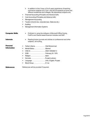 • In addition to this I have a 5 to 6 years experience of teaching
commerce subjects to B. Com. and ACCA students at home and
different academies and colleges. My specialized subjects are;
 Financial Accounting (Principles and Advance both)
 Cost Accounting (Principles and Advance both)
 Management Accounting
 Taxation (Income tax, corporate laws, Sales tax etc.)
 Auditing
 Management Information Systems
Computer Skills • Proficient in using the software of Microsoft Office Family,
FoxPro and Oracle based financial modules and SAP.
Interests • Reading books journals and articles on professional and other
subjects, net surfing.
Personal
Information
 Father’s Name…………………Wali Muhammad
 Marital Status…………………..Married
 CNIC #.......................................35201-9493467-3
 DOB…………………………….February 24, 1976
 Religion………………………...Islam
 Domicile………………………..Punjab (Lahore)
 Language………………………Urdu, English, Punjabi
 Blood Group…………………...O +ve
References References will be provided if required.
Page 6 / 6
 