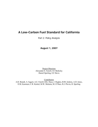 A Low-Carbon Fuel Standard for California
Part 2: Policy Analysis
August 1, 2007
Project Directors
Alexander E. Farrell, UC Berkeley
Daniel Sperling, UC Davis
Contributors
A.R. Brandt, A. Eggert, A.E. Farrell, B.K. Haya, J. Hughes, B.M. Jenkins, A.D. Jones,
D.M. Kammen, C.R. Knittel, M.W. Melaina, M. O’Hare, R.J. Plevin, D. Sperling
 