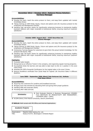 November 2012 – October 2013 : Reliance Money Solution ,
Territory Manager
Accountabilities:
 Develop the team, teach the entire product to them, and keep them updated with market
knowledge always.
 Taking training on CRM Portal, Equity, Future and options and Life insurance product to the
employees and Management trainees.
 Handling high net-worth clients for significantly enhancing business & maintaining healthy
business relations with major corporate & institutional clients, ensuring maximum customer
satisfaction
October 2006- August 2012 : ICICI Securities Ltd.
Branch Manager
Accountabilities:
 Develop the team, teach the entire product to them, and keep them updated with market
knowledge always.
 Taking training on SRM Portal, Equity, Future and options and Life insurance product to the
employees and Management trainees.
 Conducting Training Classes for customers to give them the actual market knowledge, for the
products like Equity, F&O.
 Handling high net-worth clients for significantly enhancing business & maintaining healthy
business relations with major corporate & institutional clients, ensuring maximum customer
satisfaction.
Highlights:
 Exceeded sales targets.
 Recognised as an effective Trainer in the company, and organizing regular training programs.
 Successfully broke the barriers and was able to take team to the no 1 position in the zone
many times.
 Awarded the CEO's Prarambh Certification for the highest sales in the zone 5 times.
 Receive Excellence certificate from Zonal Head for highest Life Insurance Sales in different
Quarters.
June 2005 – September 2006, Bharti Tele-Ventures Ltd., Kolkata
Field Sales Officer
Accountabilities:
 Acquiring new customers for Landline and broadband services.
 Bringing more new entrants by educating them and giving them proper guidance.
 Handling SME and corporate clients.
 Providing after sales services.
 Post Graduate Diploma in Business Management (PGDBM)
from INSTITUTE OF PRODUCTIVITY AND MANAGEMENT,
LUCKNOW (2003 – 2005).
 B.COM.(Hons.) from Ranchi University, Ranchi (Jharkhand)
IT SKILLS: Well versed with MS Office and Internet Applications.
Organization: PepsiCo India Holding Pvt. Ltd.
Title: Study of S.M.V. Beverages in Ghatsila Region
Academic Projects
Scholastics
 