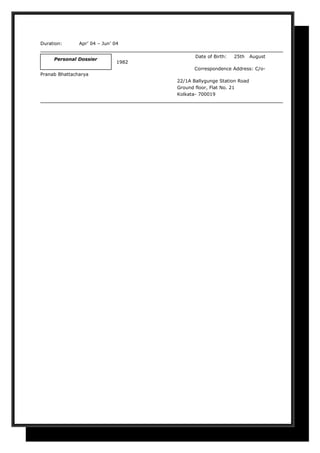 Duration: Apr’ 04 – Jun’ 04
Date of Birth: 25th August
1982
Correspondence Address: C/o-
Pranab Bhattacharya
22/1A Ballygunge Station Road
Ground floor, Flat No. 21
Kolkata- 700019
Personal Dossier
 