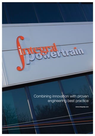 It’s not surprising
that I would have a
career in powertrain
consulting. My father
founded Cosworth
in 1958 and it was a
great place to ‘learn
the trade’ and to forge relationships with the
many high-technology suppliers in this part
of the UK.
When we set up Integral Powertrain in 1998 I knew it was important
to live up to the same high standards, but beyond this I wanted us
to gain a reputation for being more responsive, easier to deal with
and to care more about outcomes than our competitors.
Although keen to develop our own technology and techniques,
our sharp focus on outcomes had to mean we would never be too
proud to include technology or processes developed by others.
Combining innovation with proven engineering best practice has
always been our policy and will continue to be so.
Today our company is made up of experienced engineers working
in dynamic project teams and, unlike most of our competitors, all
projects are represented at Board level.
Our clients now include some of the most prestigious OEMs and
Tier 1 suppliers in the world who put their trust in us to meet their
demanding sustainability targets and increase the attractiveness
of their products.
We are all committed to supporting our existing and future clients
as they strive to meet this challenge.
Roger Duckworth
Foreword from the Projects Director
Combining innovation with proven
engineering best practice
www.integralp.comIntegral Powertrain Ltd
Denbigh Road
Bletchley
Milton Keynes
Buckinghamshire
MK1 1DB
United Kingdom
Tel: +44 (0)1908 278600
Fax: +44 (0)1908 278601
E-mail: info@integralp.com
Website: www.integralp.com
Swindon
Oxford
Dunton
Luton
Brackley
Cranfield
MiltonKeynes
Northamption
Brixworth
Silverstone
Gaydon
M6
Coventry
Peterborough
Nottingham
Derby
Crew
M1
M25
London
Woking
Swindon
Oxford
Dunton
Luton
Brackley
Cranfield
MiltonKeynes
Northamption
Brixworth
Gaydon
Peterborough
Nottingham
Coventry
Derby
Crewe
Birmingham
Silverstone
M1
M6
M4
M25
OEM’sMotorSport
IntegralPowertrain
Norwich
www.integralp.com
WelcometotheAutomotive
CentreoftheUK
IntegralPowertrain(IP)wasfoundedin1998and
isaleadingindependentengineeringconsultancy
respectedthroughouttheautomotiveindustry
foritsadvancedpowertrainservicesandunique
technologies.
Asapowertrainspecialist,weundertakekeydesignand
developmentprojectssupportingOEMsandTier1suppliersin
deliveringcompetitiveproductstomarket.Ourclientlistincludes
manyprestigiouscompaniesintheUK,Europe,Asiaand
NorthAmerica,operatinginawiderangeofsectorsincluding
passengercars,onandoffhighwayCVsandaerospace.Projects
areundertakenatourpurpose-builtfacilityinMiltonKeynes,just
northofLondon.
**DO NOT PRINT PANTONE Red 032 C CUTTER GUIDE**
6pp Folder with 3mm capacity pocket and 4mm capacity to folder spine
Flat size: 488mm x 666mm
Finished Size: 305mm x 215mm
 