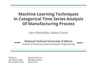 Machine Learning Techniques
In Categorical Time Series Analysis
Of Manufacturing Process
Haris Michailidis, Isidora Tourni
National Technical University of Athens
School of Electrical and Computer Engineering
Professor: Nectarios Koziris
J&J Responsible: Michalis Avgoulis
Presentation Date: 26/07/2016
 