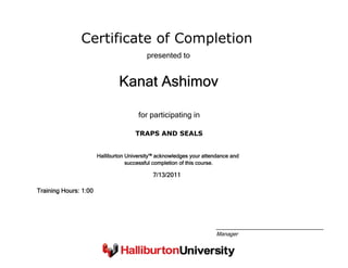 Certificate of Completion
Kanat Ashimov
presented to
TRAPS AND SEALS
for participating in
7/13/2011
Training Hours: 1:00
Halliburton University™ acknowledges your attendance and
successful completion of this course.
Manager
 