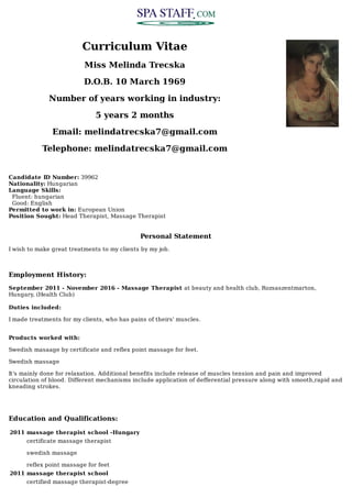 Curriculum	Vitae
Miss	Melinda	Trecska
D.O.B.	10	March	1969
Number	of	years	working	in	industry:
5	years	2	months
Email:	melindatrecska7@gmail.com
Telephone:	melindatrecska7@gmail.com
Candidate	ID	Number:	39962	
Nationality:	Hungarian	
Language	Skills:
		Fluent:	hungarian
		Good:	English
Permitted	to	work	in:	European	Union	
Position	Sought:	Head	Therapist,	Massage	Therapist
Personal	Statement
I	wish	to	make	great	treatments	to	my	clients	by	my	job.
Employment	History:
September	2011	-	November	2016	-	Massage	Therapist	at	beauty	and	health	club,	Rozsaszentmarton,
Hungary,	(Health	Club)	
Duties	included:	
I	made	treatments	for	my	clients,	who	has	pains	of	theirs'	muscles.
Products	worked	with:	
Swedish	masaage	by	certificate	and	reflex	point	massage	for	feet.
Swedish	massage
It's	mainly	done	for	relaxation.	Additional	benefits	include	release	of	muscles	tension	and	pain	and	improved
circulation	of	blood.	Different	mechanisms	include	application	of	defferential	pressure	along	with	smooth,rapid	and
kneading	strokes.
Education	and	Qualifications:
2011 massage	therapist	school	-Hungary
certificate	massage	therapist
swedish	massage
reflex	point	massage	for	feet
2011 massage	therapist	school
certified	massage	therapist-degree
 