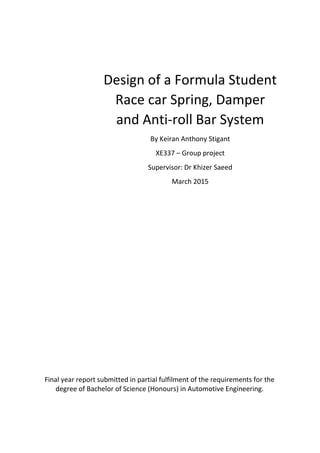 Design of a Formula Student
Race car Spring, Damper
and Anti-roll Bar System
By Keiran Anthony Stigant
XE337 – Group project
Supervisor: Dr Khizer Saeed
March 2015
Final year report submitted in partial fulfilment of the requirements for the
degree of Bachelor of Science (Honours) in Automotive Engineering.
 