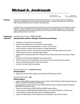 Michael A. Jendraszak
Summary Information Technology Professional with extensive experience in a pre and post sales role supporting
enterprise and SMB customers with storage and backup needs. Including strong technical and business
skills. Excellent leadership, communication, and project skills.
In addition to the many years of supporting the sales cycle I have vast experience in the evaluation, design,
integration, testing, implementation, and support of hardware and software applications to meet a broad
range of organizational needs. Including Several years of experience with implementing and supporting a
large-scale Data Center environment.
Professional
experience
November 2010 to Present – 3PAR / HP / HPE
Storage Solution Architect / Strategic Technical Account Manager
 Participate in account planning with sales team.
 Support 4 sales professionals in IL during technical sales meetings.
 Design and present storage solutions based on customer input and needs.
 Conduct training for customer and HPE partners on storage related topics.
 Support 42 partners in Illinois. Ensuring they are kept updated on all storage related announcements.
 Provide training to partners on all storage related updates.
 Assist partners and sales specialists with reviewing customer storage requirements and providing a suitable
solution.
 Presented at HP Road Shows highlighting new storage products
 Work with customer and HP engineering to ensure current and future environments are supported.
 Prepare and lead periodic account reviews with customers.
 Oversee / Coordinate installs and upgrades.
November 2008 to 2010 – Classified Ventures
Storage Engineer
 Support CV corporate and BU storages needs utilizing HP 3PAR storage and HDS.
November 2005 to 2008 – IBM
Storage Engineer
 Support of ABN-AMRO’s storage infrastructure which include 15 HP EVA 8000 and 5000 including 35 Brocade
switches. Brocade Fabric Manager and SAN health.
 6 years experience with HP Command View, RSM and Business Copy to support DR requirement between
ABN-AMRO and remote DR center.
 Design and implementation of IBM DS8000 and DS6800 storage products.
 3 years experience on IBM DS8000 and DS6000 storage units, including Global Mirror and Flash Copy.
 6 years experience with Brocade SAN switches and related applications.
 Support and implementation of SAN attached servers including SQL, W2K, 2003 and VMware.
17473 East Gate Dr.
Country Club Hills IL, 60478
Cell 708.365.9672
Email: Mike@Jendraszak.org
 