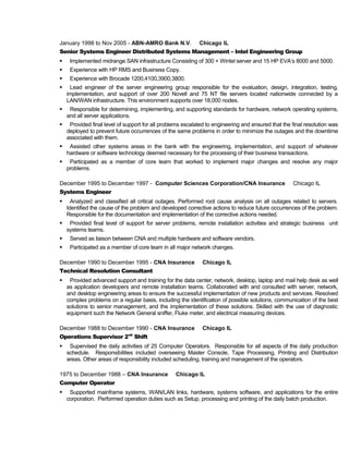 January 1998 to Nov 2005 - ABN-AMRO Bank N.V. Chicago IL
Senior Systems Engineer Distributed Systems Management – Intel Engineering Group
 Implemented midrange SAN infrastructure Consisting of 300 + Wintel server and 15 HP EVA’s 8000 and 5000.
 Experience with HP RMS and Business Copy.
 Experience with Brocade 1200,4100,3900,3800.
 Lead engineer of the server engineering group responsible for the evaluation, design, integration, testing,
implementation, and support of over 200 Novell and 75 NT file servers located nationwide connected by a
LAN/WAN infrastructure. This environment supports over 18,000 nodes.
 Responsible for determining, implementing, and supporting standards for hardware, network operating systems,
and all server applications.
 Provided final level of support for all problems escalated to engineering and ensured that the final resolution was
deployed to prevent future occurrences of the same problems in order to minimize the outages and the downtime
associated with them.
 Assisted other systems areas in the bank with the engineering, implementation, and support of whatever
hardware or software technology deemed necessary for the processing of their business transactions.
 Participated as a member of core team that worked to implement major changes and resolve any major
problems.
December 1995 to December 1997 - Computer Sciences Corporation/CNA Insurance Chicago IL
Systems Engineer
 Analyzed and classified all critical outages. Performed root cause analysis on all outages related to servers.
Identified the cause of the problem and developed corrective actions to reduce future occurrences of the problem.
Responsible for the documentation and implementation of the corrective actions needed.
 Provided final level of support for server problems, remote installation activities and strategic business unit
systems teams.
 Served as liaison between CNA and multiple hardware and software vendors.
 Participated as a member of core team in all major network changes.
December 1990 to December 1995 - CNA Insurance Chicago IL
Technical Resolution Consultant
 Provided advanced support and training for the data center, network, desktop, laptop and mail help desk as well
as application developers and remote installation teams. Collaborated with and consulted with server, network,
and desktop engineering areas to ensure the successful implementation of new products and services. Resolved
complex problems on a regular basis, including the identification of possible solutions, communication of the best
solutions to senior management, and the implementation of these solutions. Skilled with the use of diagnostic
equipment such the Network General sniffer, Fluke meter, and electrical measuring devices.
December 1988 to December 1990 - CNA Insurance Chicago IL
Operations Supervisor 2nd
Shift
 Supervised the daily activities of 25 Computer Operators. Responsible for all aspects of the daily production
schedule. Responsibilities included overseeing Master Console, Tape Processing, Printing and Distribution
areas. Other areas of responsibility included scheduling, training and management of the operators.
1975 to December 1988 – CNA Insurance Chicago IL
Computer Operator
 Supported mainframe systems, WAN/LAN links, hardware, systems software, and applications for the entire
corporation. Performed operation duties such as Setup, processing and printing of the daily batch production.
 