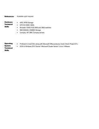References Available upon request
Hardware
Technical
Skills
 HPE 3PAR Storage
 HP EVA 5000 / 8000
 Brocade 12000,4100,3900 and 3800 switches
 IBM DS8300, DS6800 Storage
 Compaq, HP, IBM, Compaq servers
Operating
System
Technical
Skills
 Proficient in most OS’s along with Microsoft Office products, Excel, Word, Project ETc.
 DOS to Windows 2012 Server / Microsoft Cluster Server / Linux / VMware
 