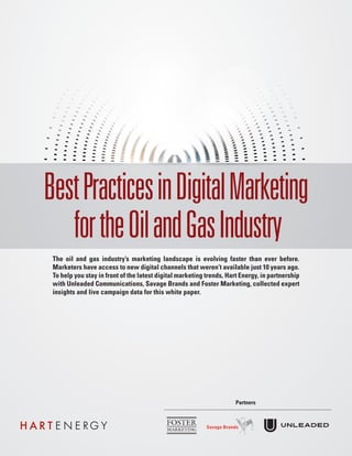 BestPracticesinDigitalMarketing
fortheOilandGasIndustry
The oil and gas industry’s marketing landscape is evolving faster than ever before.
Marketers have access to new digital channels that weren’t available just 10 years ago.
To help you stay in front of the latest digital marketing trends, Hart Energy, in partnership
with Unleaded Communications, Savage Brands and Foster Marketing, collected expert
insights and live campaign data for this white paper.
Partners
 
