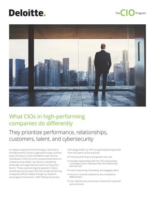 It’s widely recognized that technology is essential to
the effectiveness of every organization today, and that
every CIO wants to drive and deliver value. But the
contribution of the CIO to the overall achievement of a
company varies widely—by industry, competitive
landscape, and organizational culture, among other
factors. These variances beg the question: Is there
something that sets apart the CIOs at high-performing
companies (HPCs)? Indeed, through our research
and analysis of more than 1,200 CIOs1
,we found that
technology leaders at HPCs are generally distinguished
from their peers by five practices:
•• Prioritize performance and growth over cost
•• Consider relationships with the CFO and business
unit leaders more important than the relationship
with the CEO
•• Invest in grooming, motivating, and engaging talent
•• Focus on customer experience as a competitive
differentiator
•• Link cybersecurity and privacy investments to growth
and customers
What CIOs in high-performing
companies do differently
They prioritize performance, relationships,
customers, talent, and cybersecurity
 