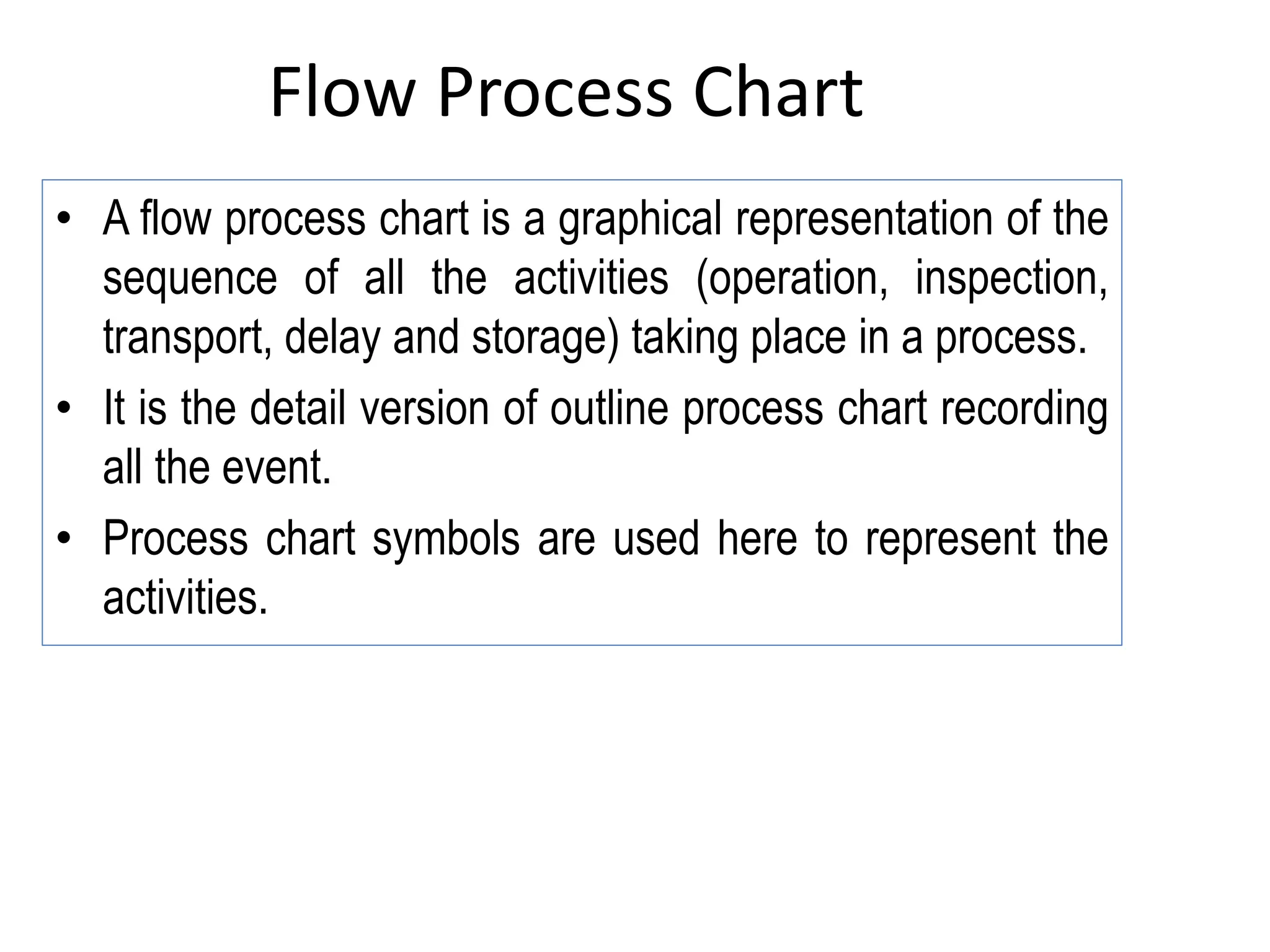 Flow Process Chart
• A flow process chart is a graphical representation of the
sequence of all the activities (operation, inspection,
transport, delay and storage) taking place in a process.
• It is the detail version of outline process chart recording
all the event.
• Process chart symbols are used here to represent the
activities.
 