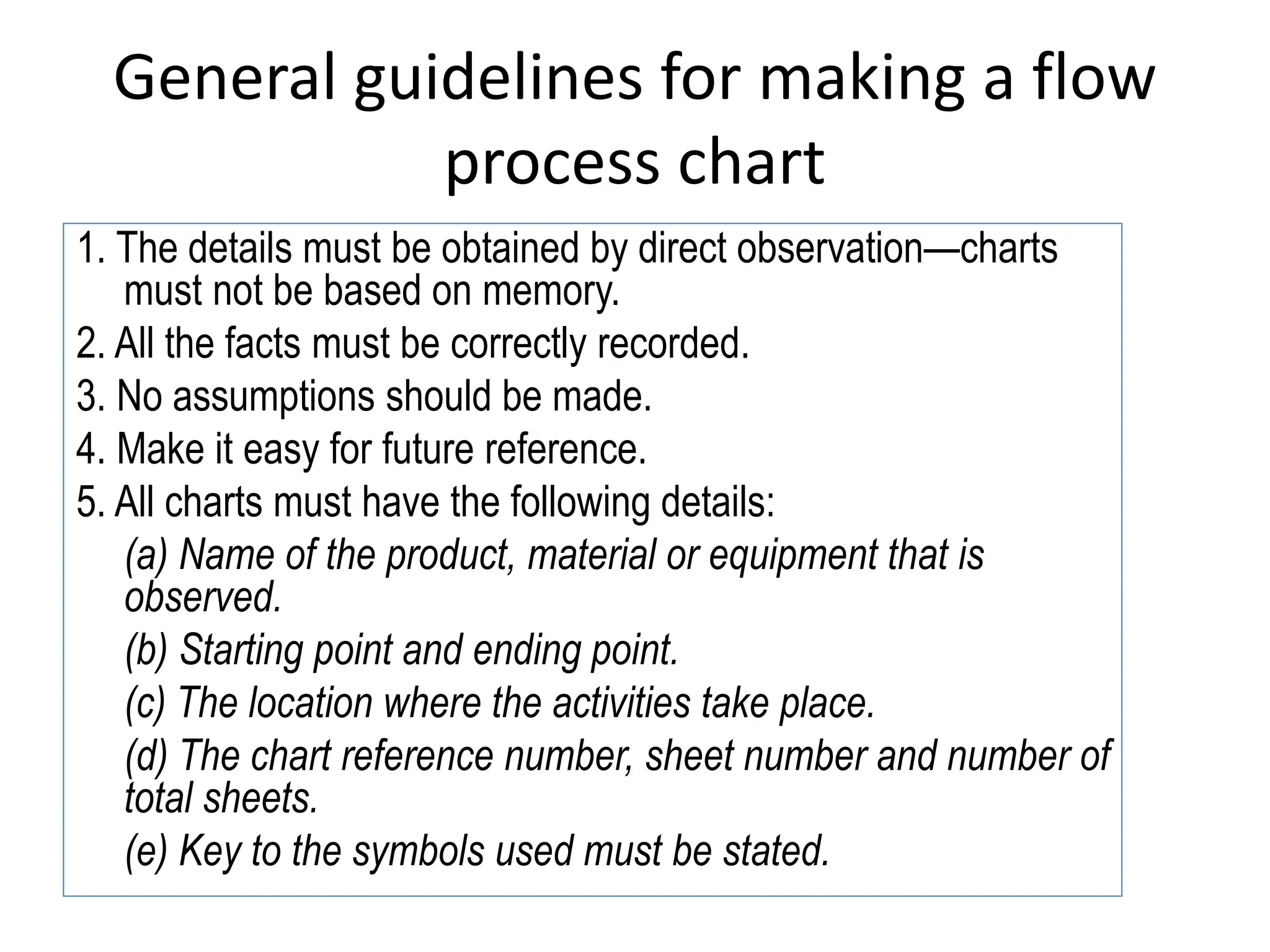 General guidelines for making a flow
process chart
1. The details must be obtained by direct observation—charts
must not be based on memory.
2. All the facts must be correctly recorded.
3. No assumptions should be made.
4. Make it easy for future reference.
5. All charts must have the following details:
(a) Name of the product, material or equipment that is
observed.
(b) Starting point and ending point.
(c) The location where the activities take place.
(d) The chart reference number, sheet number and number of
total sheets.
(e) Key to the symbols used must be stated.
 