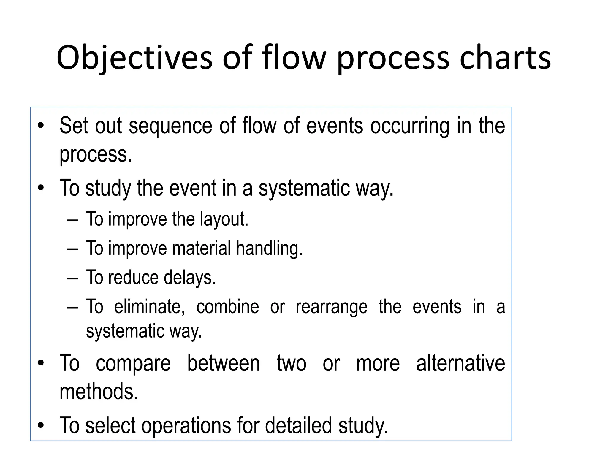 Objectives of flow process charts
• Set out sequence of flow of events occurring in the
process.
• To study the event in a systematic way.
– To improve the layout.
– To improve material handling.
– To reduce delays.
– To eliminate, combine or rearrange the events in a
systematic way.
• To compare between two or more alternative
methods.
• To select operations for detailed study.
 
