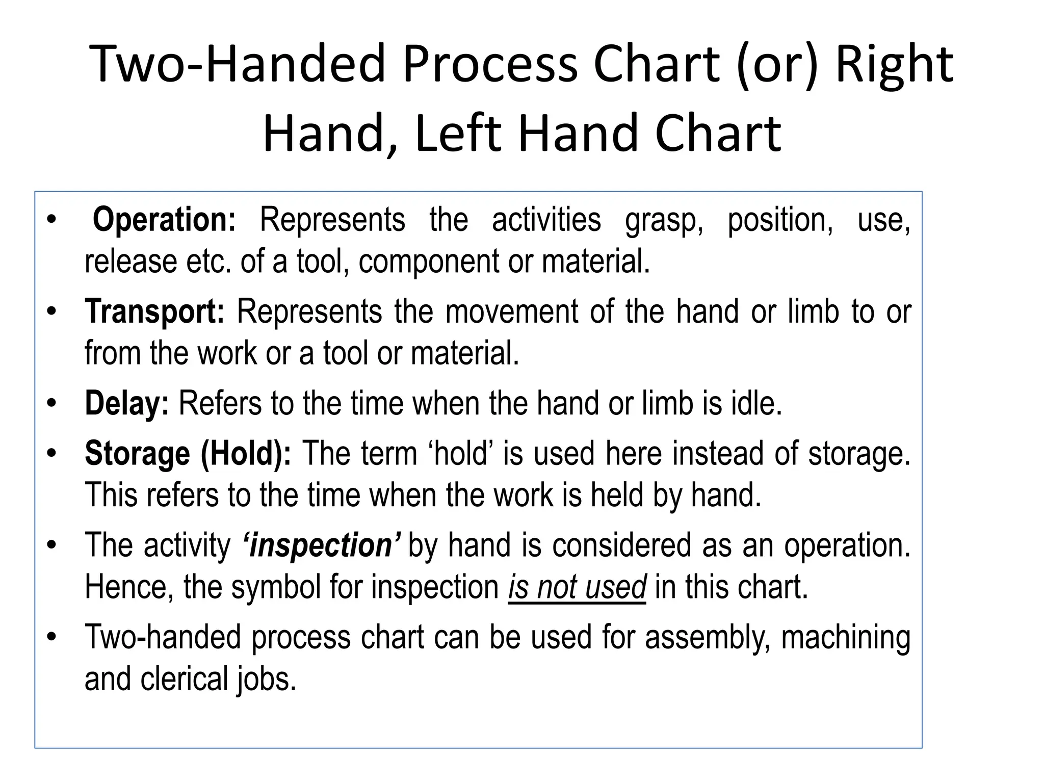 Two-Handed Process Chart (or) Right
Hand, Left Hand Chart
• Operation: Represents the activities grasp, position, use,
release etc. of a tool, component or material.
• Transport: Represents the movement of the hand or limb to or
from the work or a tool or material.
• Delay: Refers to the time when the hand or limb is idle.
• Storage (Hold): The term ‘hold’ is used here instead of storage.
This refers to the time when the work is held by hand.
• The activity ‘inspection’ by hand is considered as an operation.
Hence, the symbol for inspection is not used in this chart.
• Two-handed process chart can be used for assembly, machining
and clerical jobs.
 