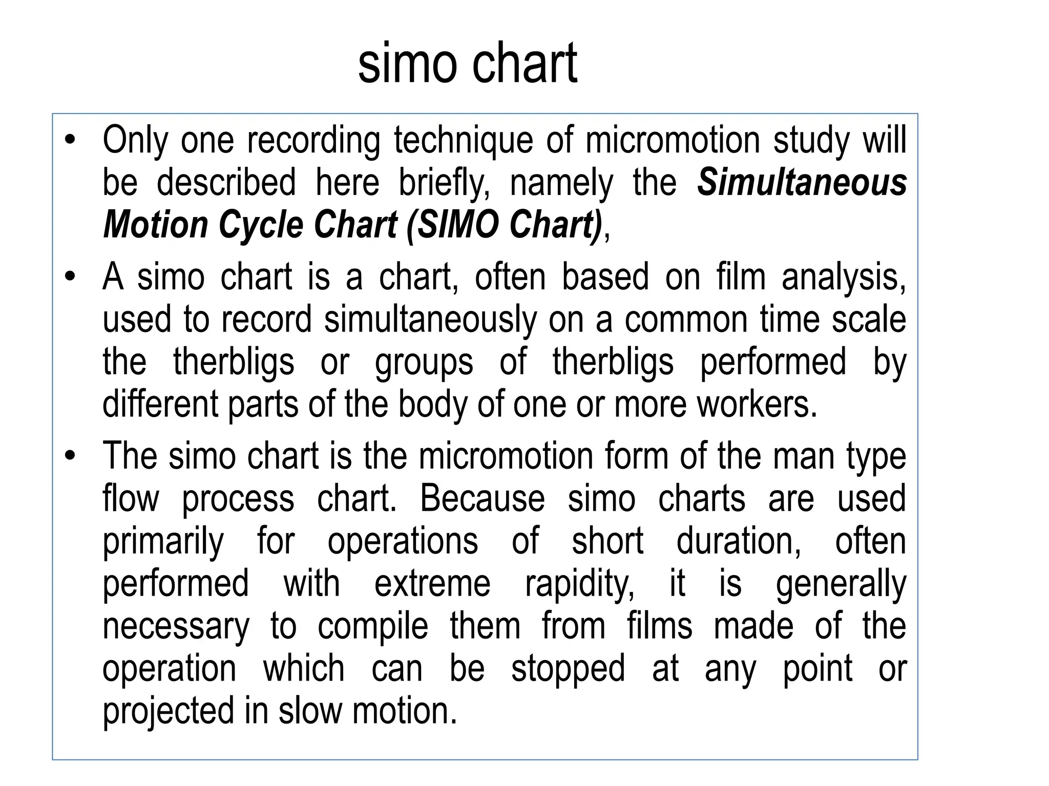 simo chart
• Only one recording technique of micromotion study will
be described here briefly, namely the Simultaneous
Motion Cycle Chart (SIMO Chart),
• A simo chart is a chart, often based on film analysis,
used to record simultaneously on a common time scale
the therbligs or groups of therbligs performed by
different parts of the body of one or more workers.
• The simo chart is the micromotion form of the man type
flow process chart. Because simo charts are used
primarily for operations of short duration, often
performed with extreme rapidity, it is generally
necessary to compile them from films made of the
operation which can be stopped at any point or
projected in slow motion.
 