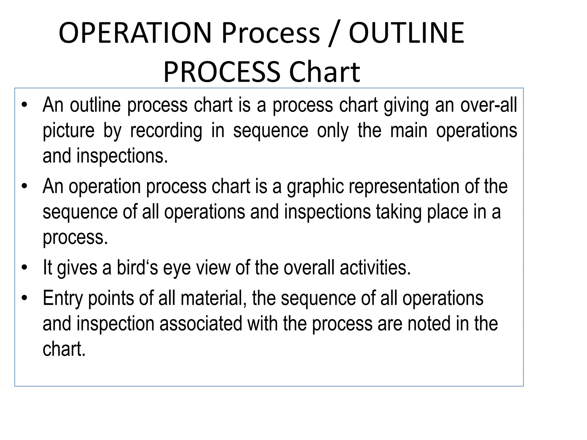 OPERATION Process / OUTLINE
PROCESS Chart
• An outline process chart is a process chart giving an over-all
picture by recording in sequence only the main operations
and inspections.
• An operation process chart is a graphic representation of the
sequence of all operations and inspections taking place in a
process.
• It gives a bird‘s eye view of the overall activities.
• Entry points of all material, the sequence of all operations
and inspection associated with the process are noted in the
chart.
 