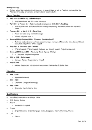 Page 3 of 4
Writing and Copy
 Actively writing blog content and writing content for several blogs as well as Facebook posts and the like.
Advanced knowledge of promotion and promotional tools like Buffer
Career Timeline
 Sept 2011 to Present day – Self Employed
o Web development and SEO/SMM, marketing
 April 2014 to Present day – Retail and web development - Silly Billy’s Toy Shop
o Working both in the retail shop and also building and branding the website, twitter and Facebook
pages.
 February 2011 to March 2013 – Cycle Shop
o Repair and sales shop assistant manager
o Trained to Cytech Level 2
 January 2004 to October 2009 – IT Support Company Our IT
o Technical lead and senior technical, project manager, manager at Manchester office, trainer, Network
consultant and part time 3rd line support.
 June 2002 to December 2003 – Modalit
o 1st Line Support, 2nd Line Support, Hardware and Network support, Project management
 January 2000 to June 2002 - Revolving Doors Agency (Charity)
o IT Consultant, Project management
 1998 to 2000 – Delicatessen
o Manager, Trainer, Responsible for 10 staff
 Prior to 1998
o Various Construction jobs including working as a Foreman for JT Design Build
Education
 1996 – 2000
o Middlesex University
 1988 – 1990
o Chichester College of Technology
 1980 – 1986
o Chichester High School for Boys
Qualifications
 BSc (Hons) Science and Technology Policy
 ONC Building Studies
 A Level
o Mathematics, Physics
 O Level
o English Literature, English Language, Maths, Geography, History, Chemistry, Physics
 CSE
o French
 