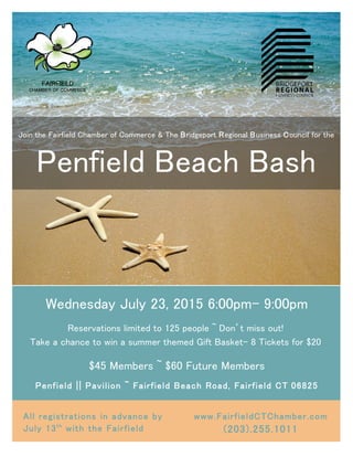 Wednesday July 23, 2015 6:00pm- 9:00pm
Reservations limited to 125 people ~ Don’t miss out!
Take a chance to win a summer themed Gift Basket- 8 Tickets for $20
$45 Members ~ $60 Future Members
Penfield || Pavilion ~ Fairfield Beach Road, Fairfield CT 06825
All registrations in advance by
July 13th
with the Fairfield
Chamber of Commerce
www.FairfieldCTChamber.com
(203).255.1011
Join the Fairfield Chamber of Commerce & The Bridgeport Regional Business Council for the
Penfield Beach Bash
FAIRFIELD
CHAMBER OF COMMERCE
 