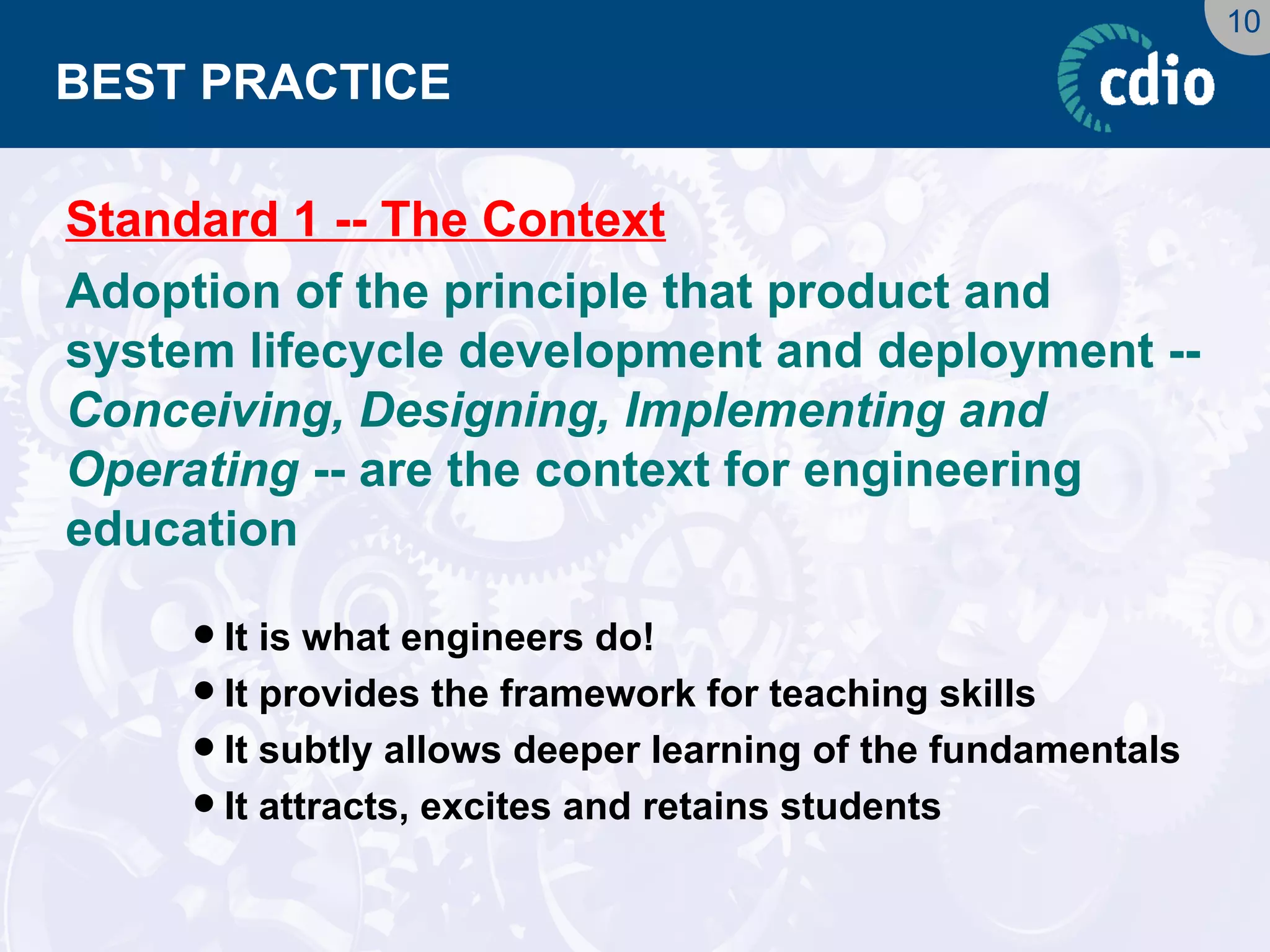10 
BEST PRACTICE 
Standard 1 -- The Context 
Adoption of the principle that product and system lifecycle development and deployment -- Conceiving, Designing, Implementing and Operating -- are the context for engineering education 
It is what engineers do! 
It provides the framework for teaching skills 
It subtly allows deeper learning of the fundamentals 
It attracts, excites and retains students  