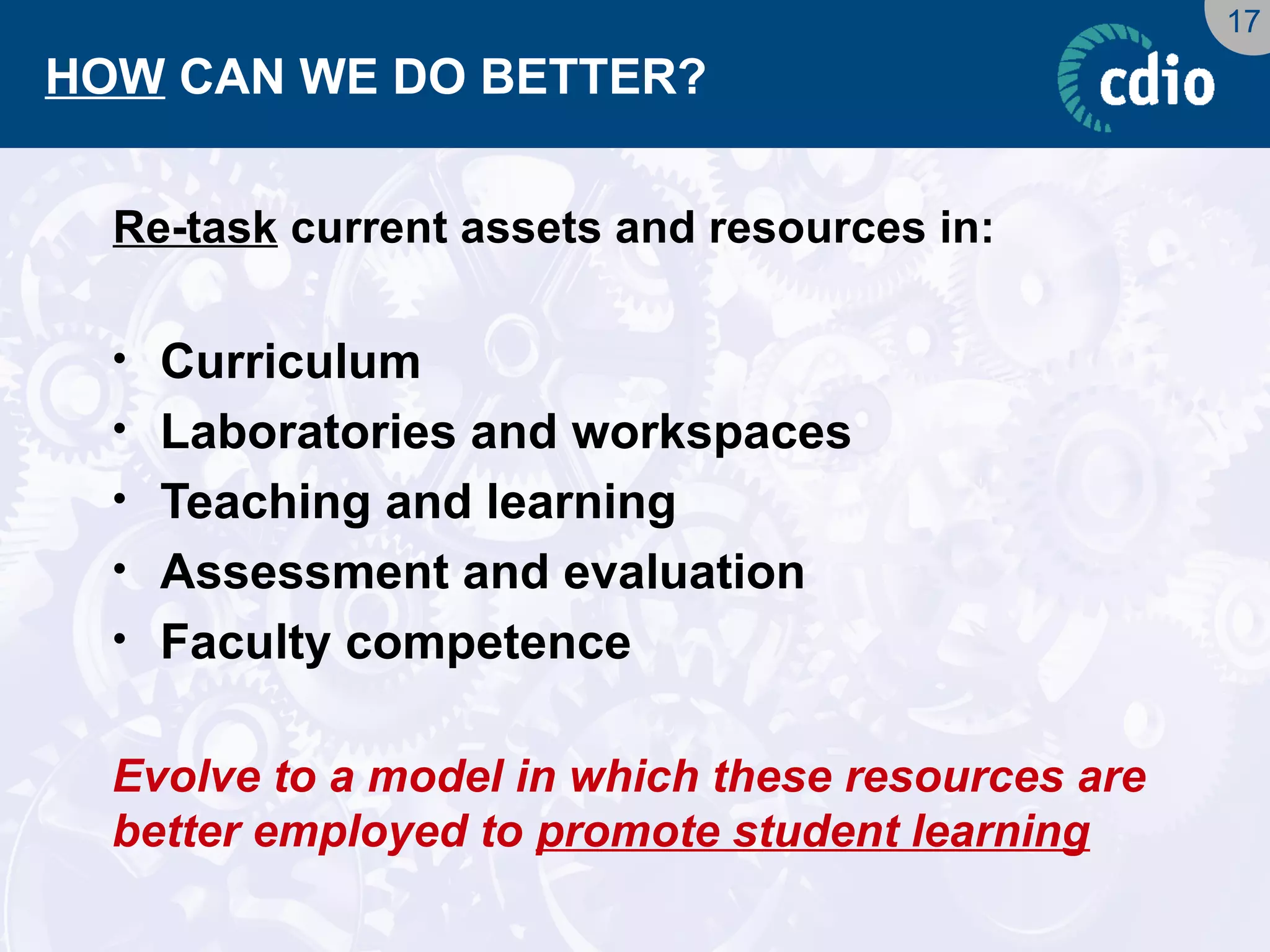 17 
HOW CAN WE DO BETTER? 
Re-task current assets and resources in: 
•Curriculum 
•Laboratories and workspaces 
•Teaching and learning 
•Assessment and evaluation 
•Faculty competence 
Evolve to a model in which these resources are better employed to promote student learning  