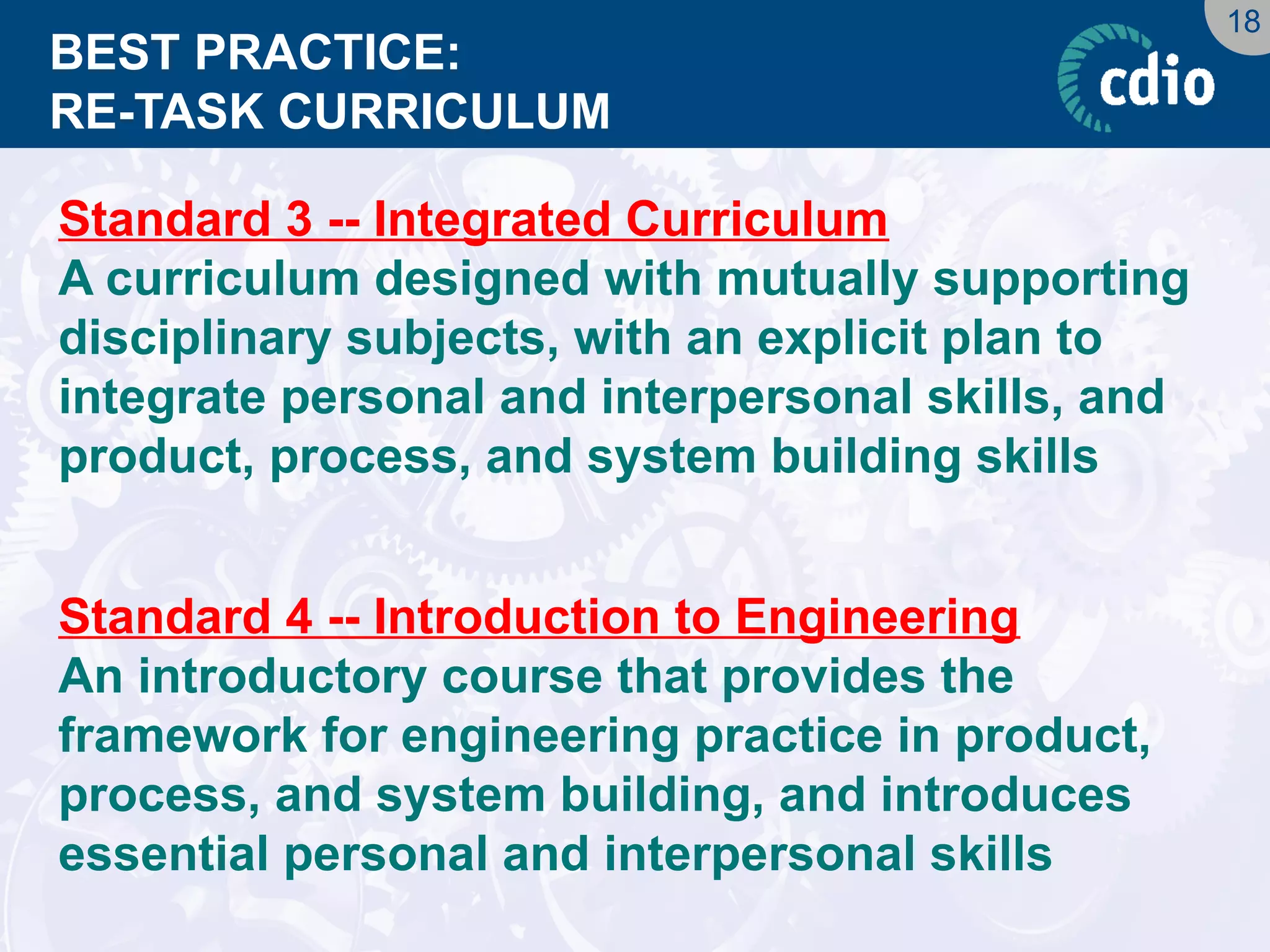 18 
BEST PRACTICE: RE-TASK CURRICULUM 
Standard 3 -- Integrated Curriculum 
A curriculum designed with mutually supporting disciplinary subjects, with an explicit plan to integrate personal and interpersonal skills, and product, process, and system building skills 
Standard 4 -- Introduction to Engineering 
An introductory course that provides the framework for engineering practice in product, process, and system building, and introduces essential personal and interpersonal skills  