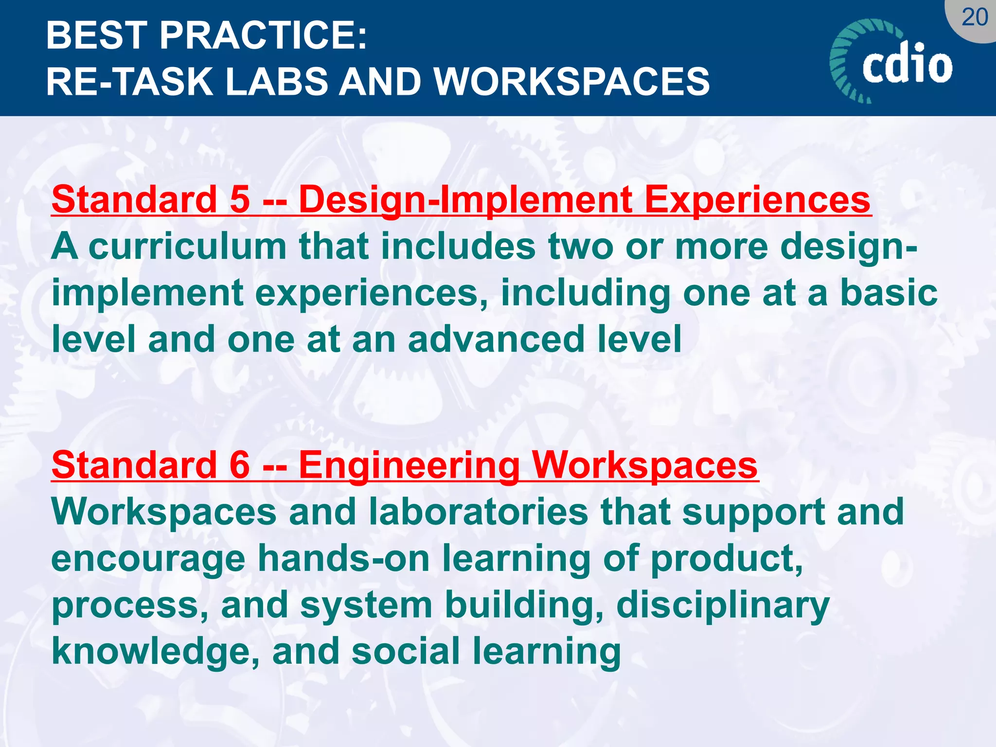 20 
BEST PRACTICE: RE-TASK LABS AND WORKSPACES 
Standard 5 -- Design-Implement Experiences 
A curriculum that includes two or more design- implement experiences, including one at a basic level and one at an advanced level 
Standard 6 -- Engineering Workspaces 
Workspaces and laboratories that support and encourage hands-on learning of product, process, and system building, disciplinary knowledge, and social learning  