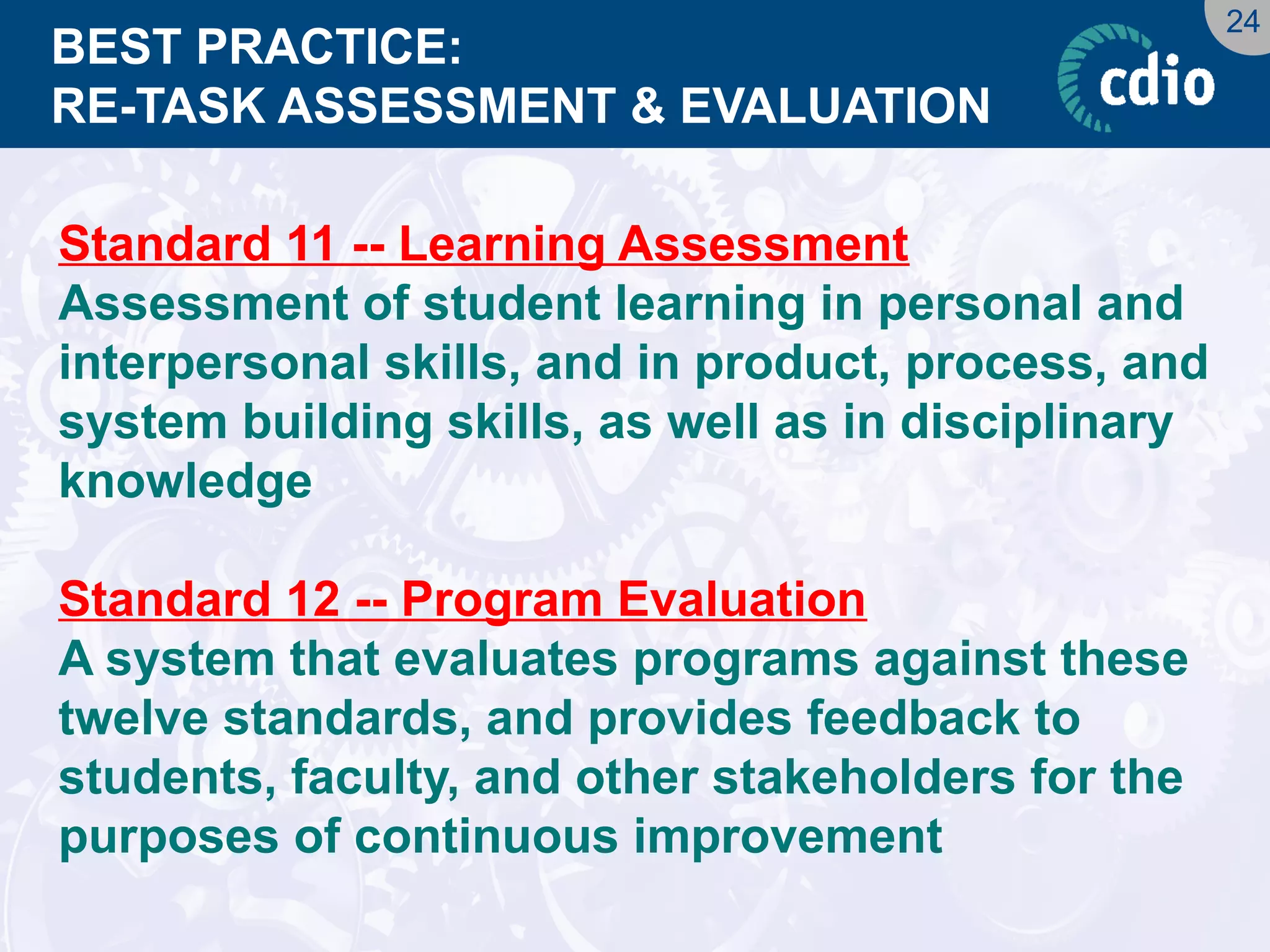 24 
BEST PRACTICE: RE-TASK ASSESSMENT & EVALUATION 
Standard 11 -- Learning Assessment 
Assessment of student learning in personal and interpersonal skills, and in product, process, and system building skills, as well as in disciplinary knowledge 
Standard 12 -- Program Evaluation 
A system that evaluates programs against these twelve standards, and provides feedback to students, faculty, and other stakeholders for the purposes of continuous improvement  