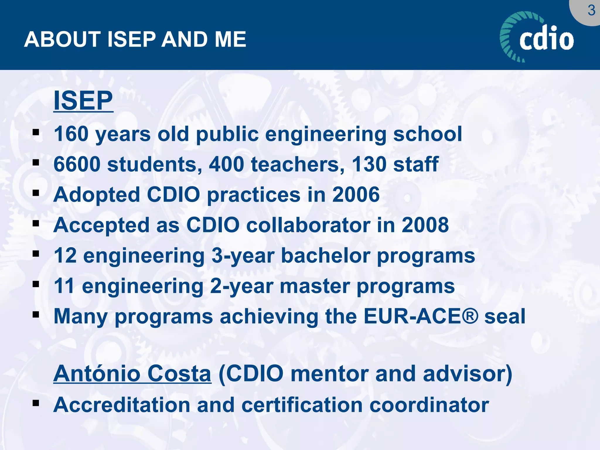 3 
ABOUT ISEP AND ME 
ISEP 
160 years old public engineering school 
6600 students, 400 teachers, 130 staff 
Adopted CDIO practices in 2006 
Accepted as CDIO collaborator in 2008 
12 engineering 3-year bachelor programs 
11 engineering 2-year master programs 
Many programs achieving the EUR-ACE® seal 
António Costa (CDIO mentor and advisor) 
Accreditation and certification coordinator  