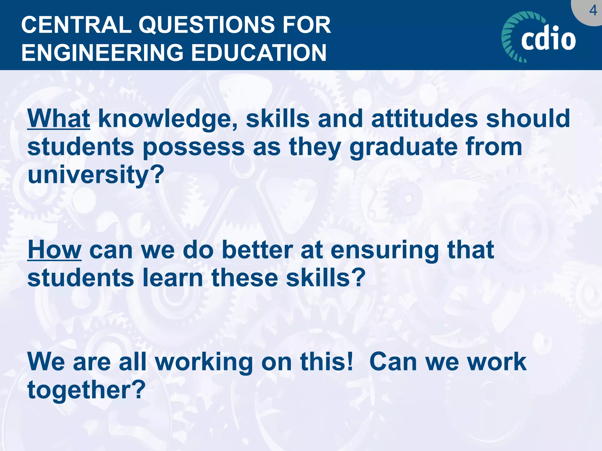 4 
CENTRAL QUESTIONS FOR ENGINEERING EDUCATION 
What knowledge, skills and attitudes should students possess as they graduate from university? 
How can we do better at ensuring that students learn these skills? 
We are all working on this! Can we work together?  