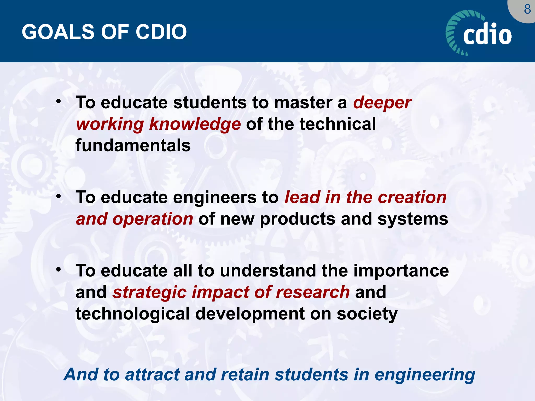 8 
GOALS OF CDIO 
•To educate students to master a deeper working knowledge of the technical fundamentals 
•To educate engineers to lead in the creation and operation of new products and systems 
•To educate all to understand the importance and strategic impact of research and technological development on society 
And to attract and retain students in engineering  