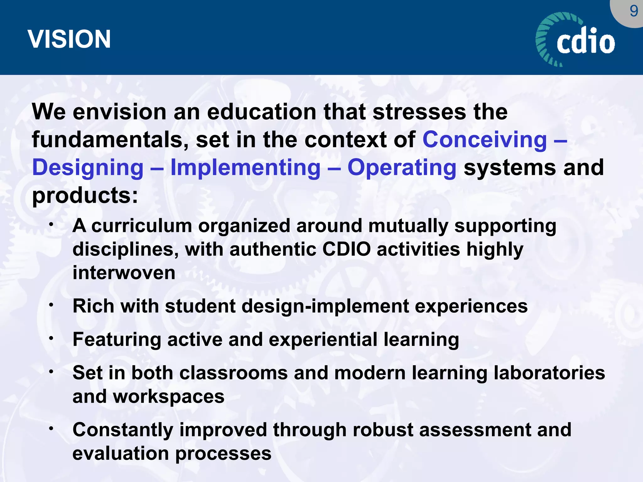 9 
VISION 
We envision an education that stresses the fundamentals, set in the context of Conceiving – Designing – Implementing – Operating systems and products: 
•A curriculum organized around mutually supporting disciplines, with authentic CDIO activities highly interwoven 
•Rich with student design-implement experiences 
•Featuring active and experiential learning 
•Set in both classrooms and modern learning laboratories and workspaces 
•Constantly improved through robust assessment and evaluation processes  