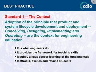 10 
BEST PRACTICE 
Standard 1 -- The Context 
Adoption of the principle that product and system lifecycle development and deployment -- Conceiving, Designing, Implementing and Operating -- are the context for engineering education 
It is what engineers do! 
It provides the framework for teaching skills 
It subtly allows deeper learning of the fundamentals 
It attracts, excites and retains students  