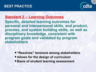 16 
BEST PRACTICE 
Standard 2 -- Learning Outcomes 
Specific, detailed learning outcomes for personal and interpersonal skills, and product, process, and system building skills, as well as disciplinary knowledge, consistent with program goals and validated by program stakeholders 
“Resolves” tensions among stakeholders 
Allows for the design of curriculum 
Basis of student learning assessment  