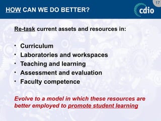 17 
HOW CAN WE DO BETTER? 
Re-task current assets and resources in: 
•Curriculum 
•Laboratories and workspaces 
•Teaching and learning 
•Assessment and evaluation 
•Faculty competence 
Evolve to a model in which these resources are better employed to promote student learning  
