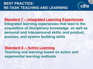 22 
BEST PRACTICE: RE-TASK TEACHING AND LEARNING 
Standard 7 -- Integrated Learning Experiences 
Integrated learning experiences that lead to the acquisition of disciplinary knowledge, as well as personal and interpersonal skills, and product, process, and system building skills 
Standard 8 -- Active Learning 
Teaching and learning based on active and experiential learning methods  