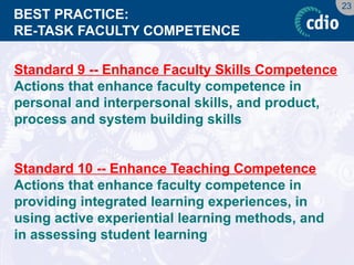 23 
BEST PRACTICE: RE-TASK FACULTY COMPETENCE 
Standard 9 -- Enhance Faculty Skills Competence 
Actions that enhance faculty competence in personal and interpersonal skills, and product, process and system building skills 
Standard 10 -- Enhance Teaching Competence 
Actions that enhance faculty competence in providing integrated learning experiences, in using active experiential learning methods, and in assessing student learning  