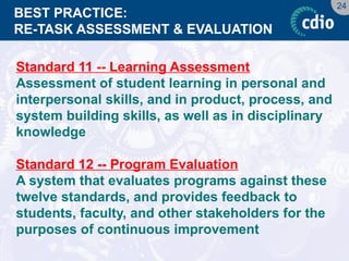 24 
BEST PRACTICE: RE-TASK ASSESSMENT & EVALUATION 
Standard 11 -- Learning Assessment 
Assessment of student learning in personal and interpersonal skills, and in product, process, and system building skills, as well as in disciplinary knowledge 
Standard 12 -- Program Evaluation 
A system that evaluates programs against these twelve standards, and provides feedback to students, faculty, and other stakeholders for the purposes of continuous improvement  