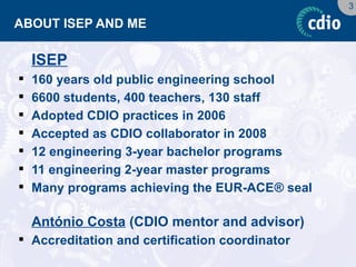 3 
ABOUT ISEP AND ME 
ISEP 
160 years old public engineering school 
6600 students, 400 teachers, 130 staff 
Adopted CDIO practices in 2006 
Accepted as CDIO collaborator in 2008 
12 engineering 3-year bachelor programs 
11 engineering 2-year master programs 
Many programs achieving the EUR-ACE® seal 
António Costa (CDIO mentor and advisor) 
Accreditation and certification coordinator  