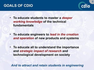 8 
GOALS OF CDIO 
•To educate students to master a deeper working knowledge of the technical fundamentals 
•To educate engineers to lead in the creation and operation of new products and systems 
•To educate all to understand the importance and strategic impact of research and technological development on society 
And to attract and retain students in engineering  