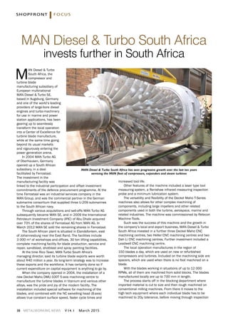 38 METALWORKING NEWS v 14. 1 March 2015
M
AN Diesel & Turbo
South Africa, the
compressor and
turbine blade
manufacturing subsidiary of
European multinational
MAN Diesel & Turbo SE,
based in Augsburg, Germany
and one of the world’s leading
providers of large-bore diesel
engines and turbo-machinery
for use in marine and power
station applications, has been
gearing up to seamlessly
transform the local operation
into a Center of Excellence for
turbine blade manufacture,
while at the same time going
beyond its usual markets
and vigourously entering the
power generation arena.
In 2004 MAN Turbo AG
of Oberhausen, Germany
opened up a South African
subsidiary, in a deal
facilitated by Ferrostaal.
The investment in the
manufacturing facility was
linked to the industrial participation and offset investment
commitments of the defence procurement programme. At the
time Ferrostaal was an industrial services company in the
MAN Group, and was the commercial partner in the German
submarine consortium that supplied three U-209 submarines
to the South African navy.
Through various acquisitions and sell-offs MAN Turbo AG
subsequently became MAN SE, and in 2009 the International
Petroleum Investment Company (IPIC) of Abu Dhabi acquired
over 70% of the shares of Ferrostaal AG from MAN AG. In
March 2012 MAN SE sold the remaining shares in Ferrostaal.
The South African plant is situated in Elandsfontein, east
of Johannesburg near the East Rand. The facilities include
3 000 m² of workshops and offices, 30 ton lifting capabilities,
complete machining facility for blade production, service and
repair, sandblast, shotblast and spray painting facilities.
At the time Rico Taxer, MAN Turbo South Africa's
managing director, said its turbine blade exports were worth
about R40 million a year. Its long-term strategy was to increase
these exports and the workforce. It has certainly done so if
current expenditure on capital equipment is anything to go by.
When the company opened in 2004, the installation of a
new Deckel Maho DMU-100T 5-axis machining centre to
manufacture the turbine blades in titanium and various other
alloys, was the pride and joy of the modern facility. The
installation included special software for machining of the
blades, and combined with the NC swivelling head (B-axis)
allows true constant surface speed, faster cycle times and
increased tool life.
Other features of the machine included a laser type tool
measuring system, a Renishaw infrared measuring inspection
probe and a minimum lubrication system.
The versatility and flexibility of the Deckel Maho T-Series
machines also allows for other complex machining of
components, including large impellers and other related
components used in both the turbine, aerospace, marine and
related industries. The machine was commissioned by Retecon
Machine Tools.
Such was the success of this machine and the growth in
the company’s local and export business, MAN Diesel & Turbo
South Africa invested in a further three Deckel Maho CNC
machining centres, two Heller CNC machining centres and two
Dah Li CNC machining centres. Further investment included a
Leadwell CNC machining centre.
The local operation manufactures in the region of
150 blades a day, which are used on new or refurbished
compressors and turbines. Included on the machining side are
spacers, which are used when there is no foot machined on a
blade.
With the blades working in situations of up to 12 000
RPMs, all of them are machined from solid blocks. The blades
manufactured locally are up to 700 mm in length.
The process starts off in the blocking department where
imported material is cut to size and then rough machined on
conventional milling machines. From there it moves to the
high tech equipment where each individual blade has to be
machined to 20µ tolerance, before moving through inspection
MAN Diesel & Turbo South Africa
invests further in South Africa
shopfront focus
MAN Diesel & Turbo South Africa has seen progressive growth over the last ten years
servicing the MAN fleet of compressors, expanders and steam turbines
 