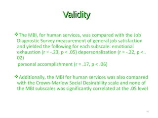 ValidityValidity
The MBI, for human services, was compared with the Job
Diagnostic Survey measurement of general job satisfaction
and yielded the following for each subscale: emotional
exhaustion (r = -.23, p < .05) depersonalization (r = -.22, p < .
02)
personal accomplishment (r = .17, p < .06)
Additionally, the MBI for human services was also compared
with the Crown-Marlow Social Desirability scale and none of
the MBI subscales was significantly correlated at the .05 level
10
 