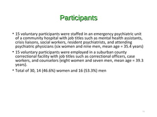 ParticipantsParticipants
• 15 voluntary participants were staffed in an emergency psychiatric unit
of a community hospital with job titles such as mental health assistants,
crisis liaisons, social workers, resident psychiatrists, and attending
psychiatric physicians (six women and nine men, mean age = 35.4 years)
• 15 voluntary participants were employed in a suburban county
correctional facility with job titles such as correctional officers, case
workers, and counselors (eight women and seven men, mean age = 39.3
years).
• Total of 30, 14 (46.6%) women and 16 (53.3%) men
11
 