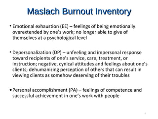 Maslach Burnout InventoryMaslach Burnout Inventory
• Emotional exhaustion (EE) – feelings of being emotionally
overextended by one’s work; no longer able to give of
themselves at a psychological level
• Depersonalization (DP) – unfeeling and impersonal response
toward recipients of one’s service, care, treatment, or
instruction; negative, cynical attitudes and feelings about one’s
clients; dehumanizing perception of others that can result in
viewing clients as somehow deserving of their troubles
•Personal accomplishment (PA) – feelings of competence and
successful achievement in one’s work with people
3
 