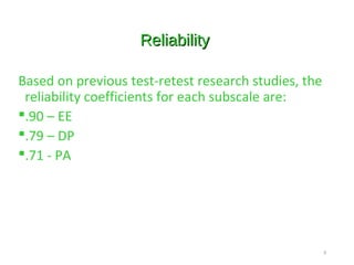 ReliabilityReliability
Based on previous test-retest research studies, the
reliability coefficients for each subscale are:
.90 – EE
.79 – DP
.71 - PA
9
 