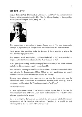 1
CLINICAL NOTES
Jacques Lacan (1973). ‘The Freudian Unconscious and Ours,’ The Four Fundamental
Concepts of Psychoanalysis, translated by Alan Sheridan and edited by Jacques-Alain
Miller (London: Penguin Books, 1979), pp. 17-28.
The unconscious is, according to Jacques Lacan, one of ‘the four fundamental
concepts of psychoanalysis’ along with the drive, repetition, and the transference.
Lacan makes this important claim in Seminar XI in an attempt to clarify the
fundamentals of psychoanalysis.
This seminar, which was originally published in French in 1973, was published in
English for the first time in a translation by Alan Sheridan in 1977.
It is a good point of entry into Lacanian psychoanalysis though not all the sessions
included in this seminar are equally comprehensible.
This seminar is also important because it was the first of the Lacanian seminars that
was attended by Jacques-Alain Miller. Miller not only participated as Lacan’s
interlocutor in this seminar but has also edited this volume.
Though Lacan discusses four concepts, the one that he began with was the
unconscious. These clinical notes will summarize the main points raised by Lacan in
his attempt to differentiate the ‘Freudian unconscious’ and ‘ours.’
What does this mean?
Is Lacan saying in the context of the ‘return to Freud’ that we need to compare the
Freudian unconscious and what Lacan means by the unconscious so that we know
what we are doing in the seminar?
Or, is he saying that the Lacanian approach to the unconscious is in fact the correct
interpretation of the Freudian unconscious? Therefore, it is possible to speak
interchangeably of the two forms of the unconscious?
 