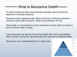 • A hybrid of debt and equity financing that is typically used to finance the
expansion of existing companies.
•Mezzanine debt capital generally refers to that layer of financing between a
company's senior debt and equity , filling the gap between the two.
•Structurally, it is subordinate in priority of payment to senior debt, but senior in
rank to common stock or equity.
•mezzanine debt may take the form of convertible debt, senior subordinated
debt or private "mezzanine" securities (debt with warrants or preferred equity).
•Also known as a "subordinated loan" or "junior loan".
What Is Mezzanine Debt?
 