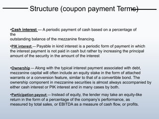 Structure (coupon payment Terms)
•Cash interest — A periodic payment of cash based on a percentage of
the
outstanding balance of the mezzanine financing.
•PIK interest — Payable in kind interest is a periodic form of payment in which
the interest payment is not paid in cash but rather by increasing the principal
amount of the security in the amount of the interest
•Ownership — Along with the typical interest payment associated with debt,
mezzanine capital will often include an equity stake in the form of attached
warrants or a conversion feature, similar to that of a convertible bond. The
ownership component in mezzanine securities is almost always accompanied by
either cash interest or PIK interest and in many cases by both.
•Participation payout — Instead of equity, the lender may take an equity-like
return in the form of a percentage of the company’s performance, as
measured by total sales, or EBITDA as a measure of cash flow, or profits.
 